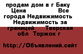 продам дом в г.Баку › Цена ­ 5 500 000 - Все города Недвижимость » Недвижимость за границей   . Тверская обл.,Торжок г.